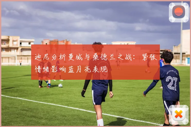 迪尼分析曼城与桑德兰之战：紧张情绪影响蓝月亮表现