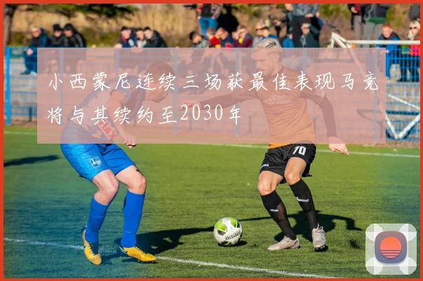 小西蒙尼连续三场获最佳表现马竞将与其续约至2030年