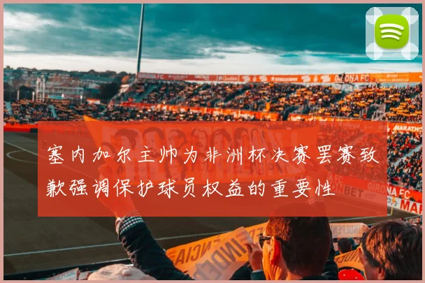 塞内加尔主帅为非洲杯决赛罢赛致歉强调保护球员权益的重要性