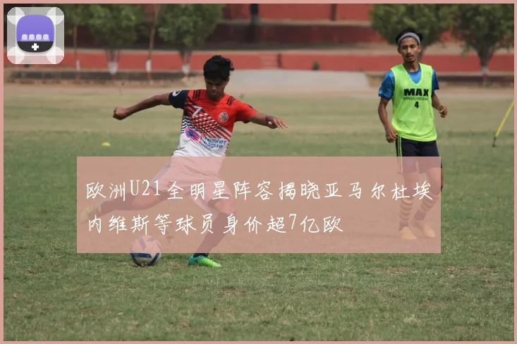 欧洲U21全明星阵容揭晓亚马尔杜埃内维斯等球员身价超7亿欧
