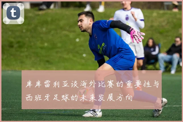 库库雷利亚谈海外比赛的重要性与西班牙足球的未来发展方向