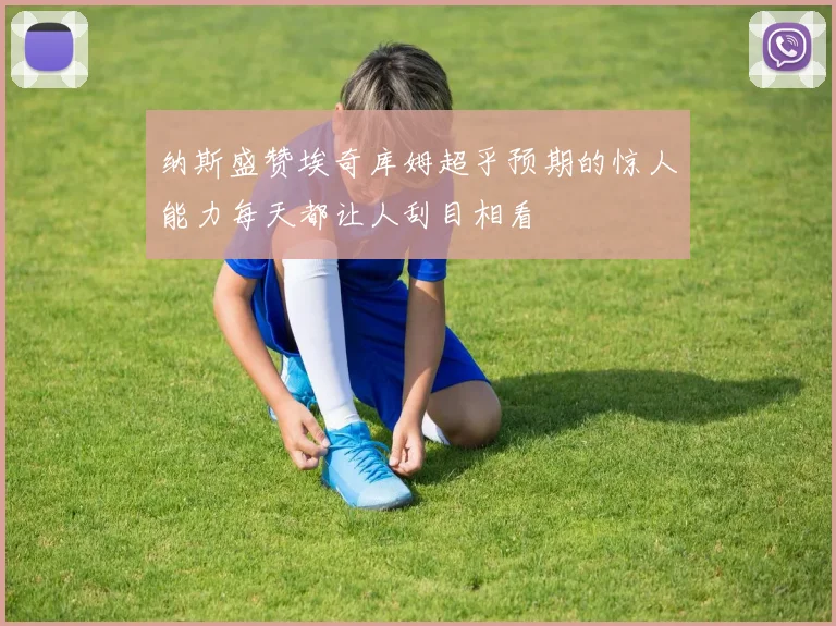 纳斯盛赞埃奇库姆超乎预期的惊人能力每天都让人刮目相看
