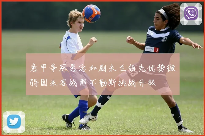 意甲争冠悬念加剧米兰领先优势微弱国米客战那不勒斯挑战升级