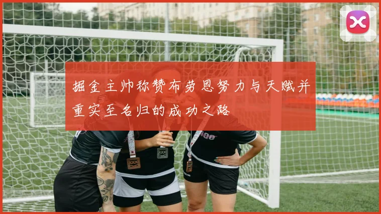 掘金主帅称赞布劳恩努力与天赋并重实至名归的成功之路