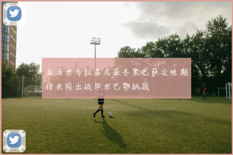 亚马尔与拉菲尼亚齐聚巴萨合练期待共同出战毕尔巴鄂挑战