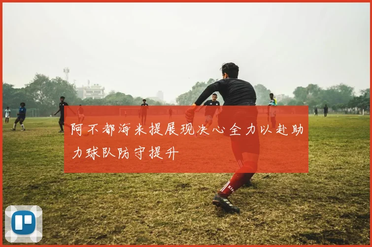 阿不都海米提展现决心全力以赴助力球队防守提升