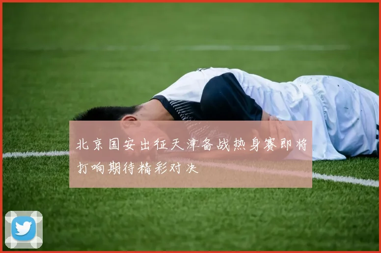 北京国安出征天津备战热身赛即将打响期待精彩对决