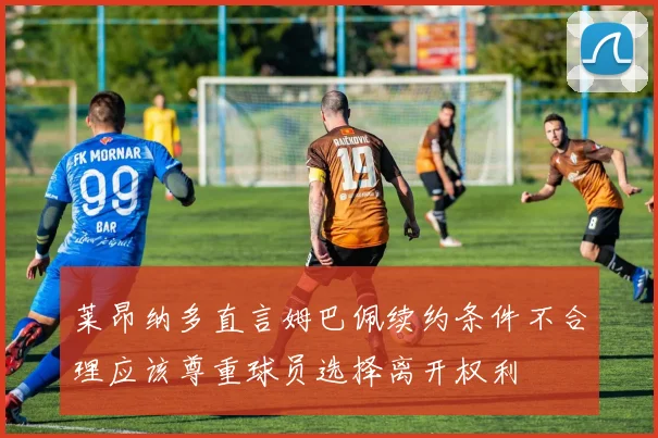 莱昂纳多直言姆巴佩续约条件不合理应该尊重球员选择离开权利