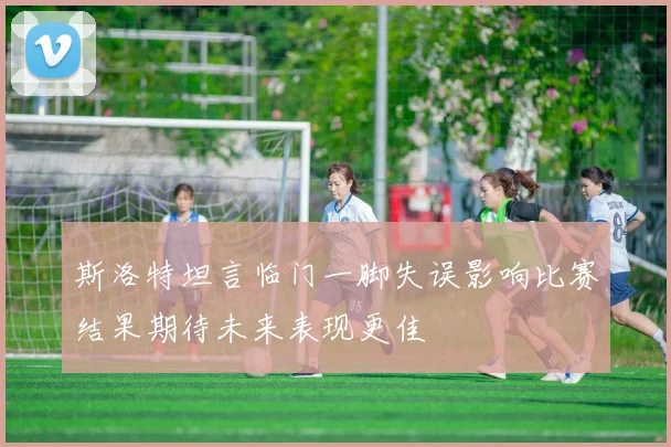 斯洛特坦言临门一脚失误影响比赛结果期待未来表现更佳