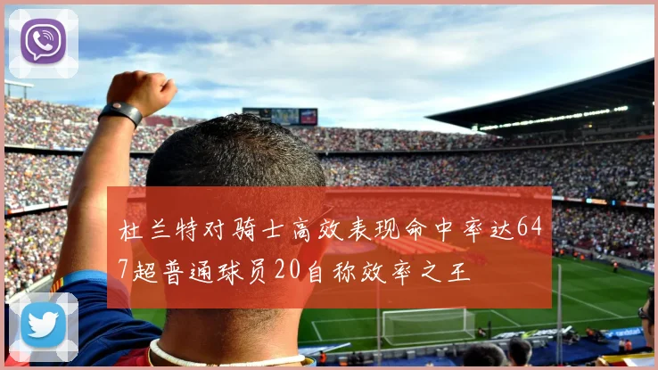 杜兰特对骑士高效表现命中率达647超普通球员20自称效率之王