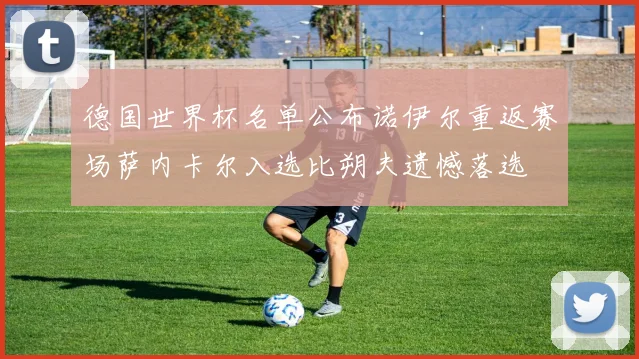 德国世界杯名单公布诺伊尔重返赛场萨内卡尔入选比朔夫遗憾落选